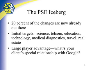 The PSE Iceberg 20 percent of the changes are now already out there Initial targets:  science, telcom, education, technology, medical diagnostics, travel, real estate Large player advantage—what’s your client’s special relationship with Google? 