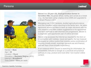 Persona
  Structure and History
                                        Steven is a 38 year old, third generation farmer in
                                        Geraldton WA. He grows wheat, barley and canola as a break
                                        crop. He has been using a laptop since 2008 and upgraded to
                                        a Smart Phone in 2011.
                                        Managing over 3,000 hectares, studied agricultural science
                                        and then travelled before returning to the family farm. He takes
                                        agronomic advice but likes to back up major decisions with his
                                        own research and often makes suggestions to his agronomist
                                        and farm staff that is well informed and progressive. Steven is
                                        a pragmatic and opportunist user of online services.
                                        Steven only accesses the Internet as required for the farm or
                                        in connection with hobbies, travel and sports. He has however
                                        developed an online routine that includes some combination of
                                        morning (mostly email), evenings (general use and finance)
                                        and wet days (more broadly exploratory).
                                        In an instance where Steven is searching for information, he
    Gender = Male                       immediately defaults to Google as a practical and practical
    Age = 38                            pathway to crop, product and most other ‘non-routine’ online
    Location = Rural                    content.
    Education = Bachelor Degree (40%)
    Internet = Broadband
    Time Online = 6hrs per week


Experience. Capability. Technology                                                             bwired.com.au
 