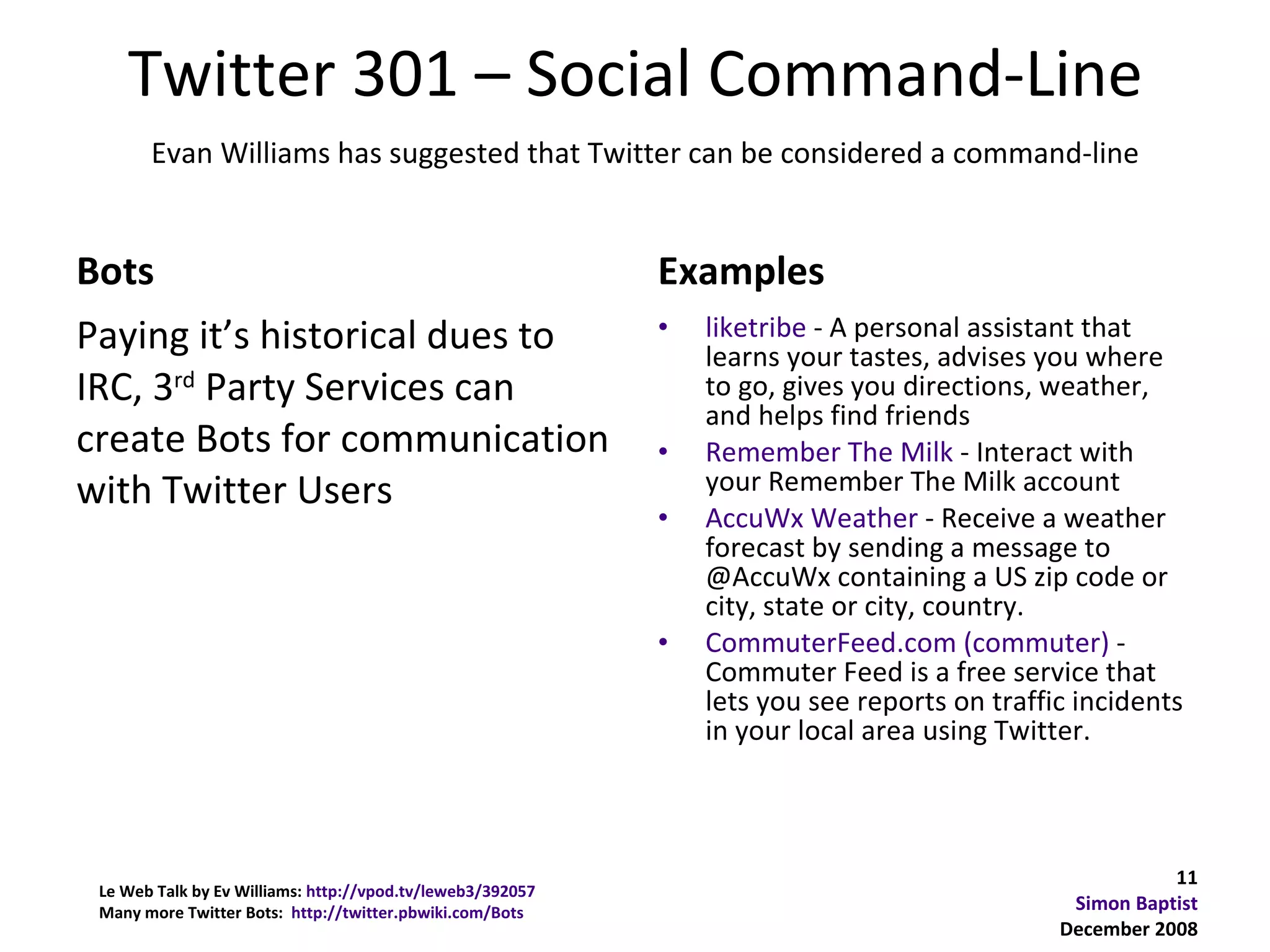Twitter 301 – Social Command-Line
       Evan Williams has suggested that Twitter can be considered a command-line


Bots                                                        Examples
Paying it’s historical dues to                              •   liketribe - A personal assistant that
                                                                learns your tastes, advises you where
IRC, 3rd Party Services can                                     to go, gives you directions, weather,
                                                                and helps find friends
create Bots for communication                               •   Remember The Milk - Interact with
with Twitter Users                                              your Remember The Milk account
                                                            •   AccuWx Weather - Receive a weather
                                                                forecast by sending a message to
                                                                @AccuWx containing a US zip code or
                                                                city, state or city, country.
                                                            •   CommuterFeed.com (commuter) -
                                                                Commuter Feed is a free service that
                                                                lets you see reports on traffic incidents
                                                                in your local area using Twitter.



                                                                                                         11
 Le Web Talk by Ev Williams: http://vpod.tv/leweb3/392057
 Many more Twitter Bots: http://twitter.pbwiki.com/Bots                                        Simon Baptist
                                                                                              December 2008
 