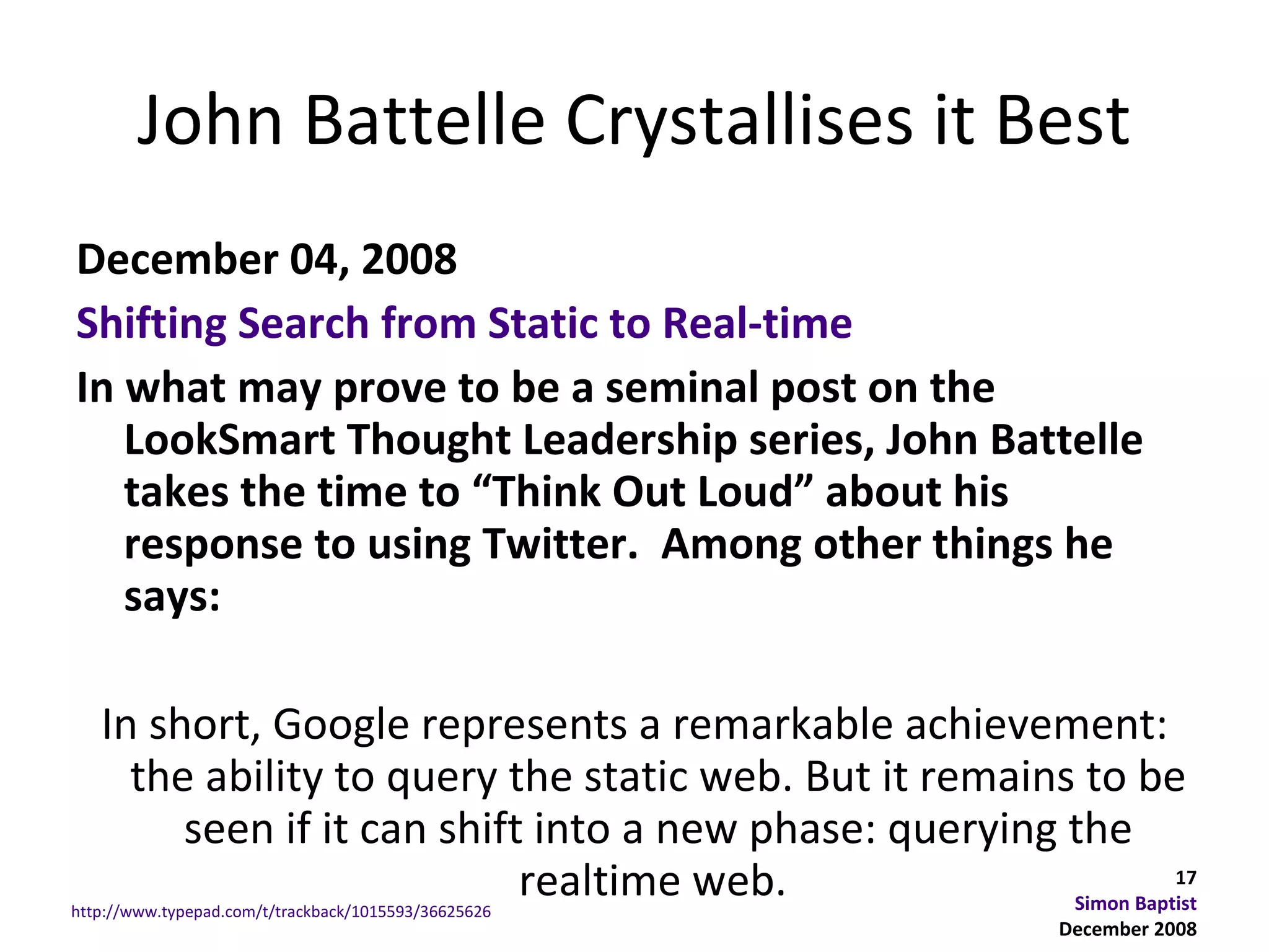 John Battelle Crystallises it Best
December 04, 2008
Shifting Search from Static to Real-time
In what may prove to be a seminal post on the
   LookSmart Thought Leadership series, John Battelle
   takes the time to “Think Out Loud” about his
   response to using Twitter. Among other things he
   says:

   In short, Google represents a remarkable achievement:
     the ability to query the static web. But it remains to be
        seen if it can shift into a new phase: querying the
                            realtime web.
http://www.typepad.com/t/trackback/1015593/36625626
                                                                  17
                                                        Simon Baptist
                                                            December 2008
 