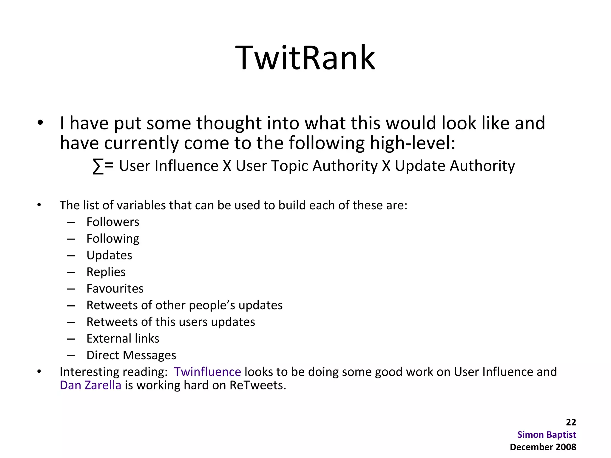 TwitRank
• I have put some thought into what this would look like and
  have currently come to the following high-level:
         ∑= User Influence X User Topic Authority X Update Authority

•   The list of variables that can be used to build each of these are:
      – Followers
      – Following
      – Updates
      – Replies
      – Favourites
      – Retweets of other people’s updates
      – Retweets of this users updates
      – External links
      – Direct Messages
•   Interesting reading: Twinfluence looks to be doing some good work on User Influence and
    Dan Zarella is working hard on ReTweets.

                                                                                             22
                                                                                   Simon Baptist
                                                                                  December 2008
 
