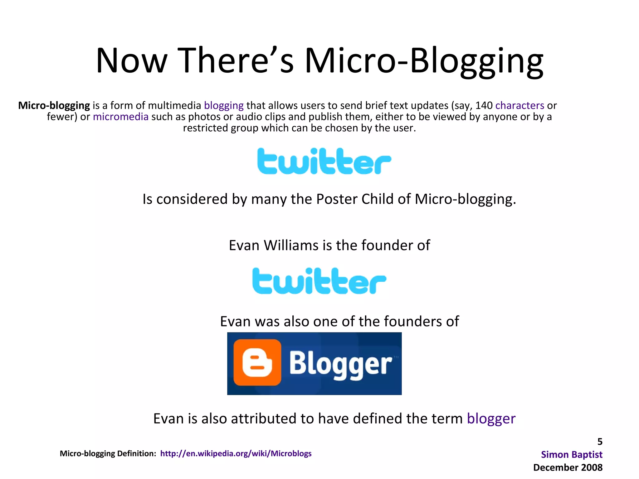 Now There’s Micro-Blogging
Micro-blogging is a form of multimedia blogging that allows users to send brief text updates (say, 140 characters or
     fewer) or micromedia such as photos or audio clips and publish them, either to be viewed by anyone or by a
                                  restricted group which can be chosen by the user.




                             Is considered by many the Poster Child of Micro-blogging.

                                                    Evan Williams is the founder of



                                                 Evan was also one of the founders of




                                Evan is also attributed to have defined the term blogger
                                                                                                                           5
        Micro-blogging Definition: http://en.wikipedia.org/wiki/Microblogs                                     Simon Baptist
                                                                                                              December 2008
 