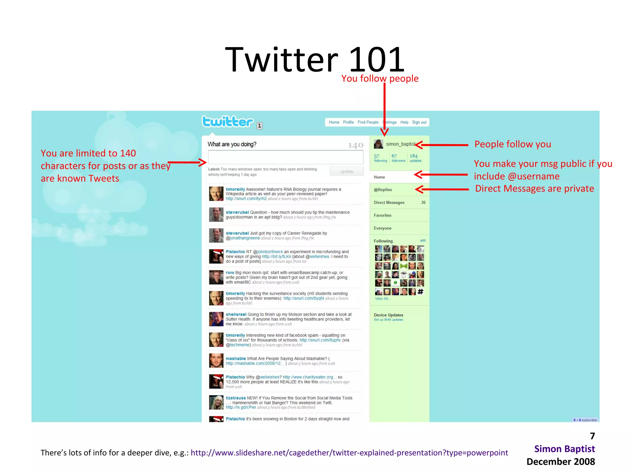 Twitter 101                     You follow people




                                                                                                                       People follow you
You are limited to 140
characters for posts or as they                                                                                        You make your msg public if you
are known Tweets                                                                                                       include @username
                                                                                                                       Direct Messages are private




                                                                                                                                                 7
There’s lots of info for a deeper dive, e.g.: http://www.slideshare.net/cagedether/twitter-explained-presentation?type=powerpoint    Simon Baptist
                                                                                                                                    December 2008
 