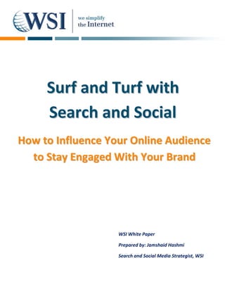 Surf and Turf with
     Search and Social
How to Influence Your Online Audience
  to Stay Engaged With Your Brand




                   WSI White Paper

                   Prepared by: Jamshaid Hashmi

                   Search and Social Media Strategist, WSI
 