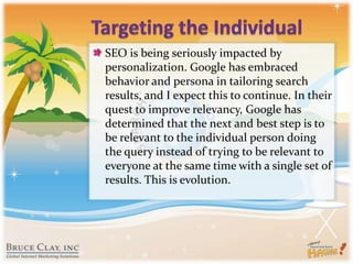 Targeting the IndividualSEO is being seriously impacted by personalization. Google has embraced behavior and persona in tailoring search results, and I expect this to continue. In their quest to improve relevancy, Google has determined that the next and best step is to be relevant to the individual person doing the query instead of trying to be relevant to everyone at the same time with a single set of results. This is evolution.