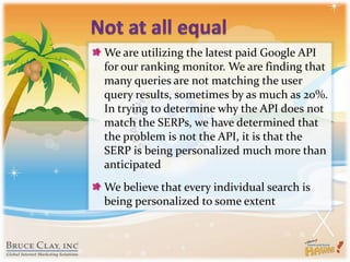 Not at all equalWe are utilizing the latest paid Google API for our ranking monitor. We are finding that many queries are not matching the user query results, sometimes by as much as 20%. In trying to determine why the API does not match the SERPs, we have determined that the problem is not the API, it is that the SERP is being personalized much more than anticipatedWe believe that every individual search is being personalized to some extent