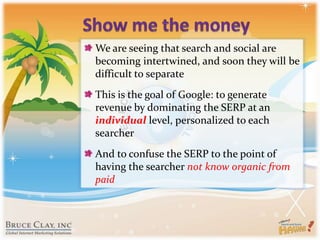 Show me the moneyWe are seeing that search and social are becoming intertwined, and soon they will be difficult to separateThis is the goal of Google: to generate revenue by dominating the SERP at an individual level, personalized to each searcherAnd to confuse the SERP to the point of having the searcher not know organic from paid