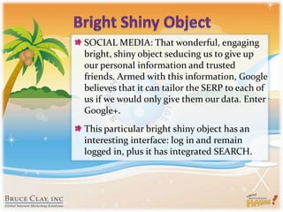 Bright Shiny ObjectSOCIAL MEDIA: That wonderful, engaging bright, shiny object seducing us to give up our personal information and trusted friends. Armed with this information, Google believes that it can tailor the SERP to each of us if we would only give them our data. Enter Google+.This particular bright shiny object has an interesting interface: log in and remain logged in, plus it has integrated SEARCH.