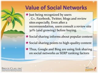 Value of Social NetworksJust being recognized by users , G+, Facebook, Twitter, blogs and review sites especially. Even after a recommendation, users consult a review site 30% (and growing) before buying.Social sharing informs about popular contentSocial sharing points to high-quality contentThus, Google and Bing are using link sharing on social networks as SERP ranking factors