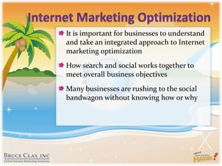Internet Marketing OptimizationIt is important for businesses to understand and take an integrated approach to Internet marketing optimizationHow search and social works together to meet overall business objectivesMany businesses are rushing to the social bandwagon without kn0wing how or why