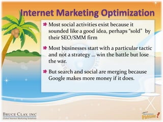 Internet Marketing OptimizationMost social activities exist because it sounded like a good idea, perhaps “sold”  by their SEO/SMM firmMost businesses start with a particular tactic and not a strategy … win the battle but lose the war.But search and social are merging because Google makes more money if it does.