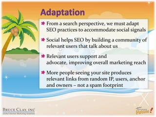 AdaptationFrom a search perspective, we must adapt SEO practices to accommodate social signalsSocial helps SEO by building a community of relevant users that talk about usRelevant users support and advocate, improving overall marketing reachMore people seeing your site produces relevant links from random IP, users, anchor and owners – not a spam footprint