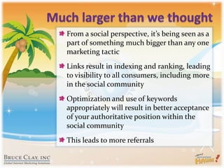 Much larger than we thoughtFrom a social perspective, it’s being seen as a part of something much bigger than any one marketing tacticLinks result in indexing and ranking, leading to visibility to all consumers, including more in the social communityOptimization and use of keywords appropriately will result in better acceptance of your authoritative position within the social communityThis leads to more referrals