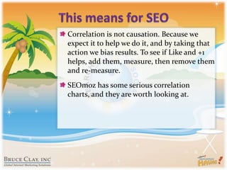 This means for SEOCorrelation is not causation. Because we expect it to help we do it, and by taking that action we bias results. To see if Like and +1 helps, add them, measure, then remove them and re-measure.SEOmoz has some serious correlation charts, and they are worth looking at.