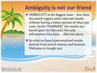 Ambiguity is not our friendAMBIGUITY is the biggest issue – how does the search engine select relevant results without having a better picture of what you want. So for “HAMMER,” the results are based upon (in this case) the only information they have … that one querySo what we have is personalized results derived from search history and location. Welcome to Google 2011