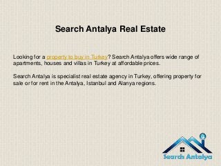 Search Antalya Real Estate
Looking for a property to buy in Turkey? Search Antalya offers wide range of
apartments, houses and villas in Turkey at affordable prices.
Search Antalya is specialist real estate agency in Turkey, offering property for
sale or for rent in the Antalya, Istanbul and Alanya regions.
 