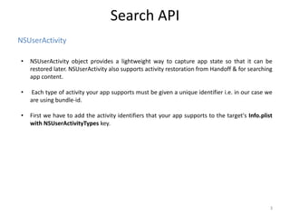 NSUserActivity
Search API
3
• NSUserActivity object provides a lightweight way to capture app state so that it can be
restored later. NSUserActivity also supports activity restoration from Handoff & for searching
app content.
• Each type of activity your app supports must be given a unique identifier i.e. in our case we
are using bundle-id.
• First we have to add the activity identifiers that your app supports to the target's Info.plist
with NSUserActivityTypes key.
 