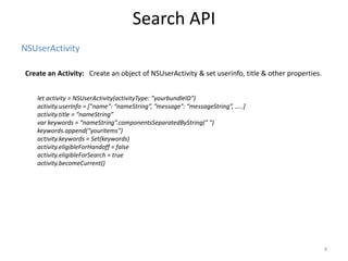 NSUserActivity
Search API
4
Create an Activity: Create an object of NSUserActivity & set userinfo, title & other properties.
let activity = NSUserActivity(activityType: ”yourbundleID")
activity.userInfo = ["name": “nameString”, ”message": “messageString”, …..]
activity.title = “nameString”
var keywords = “nameString”.componentsSeparatedByString(" ")
keywords.append(“youritems”)
activity.keywords = Set(keywords)
activity.eligibleForHandoff = false
activity.eligibleForSearch = true
activity.becomeCurrent()
 