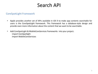 CoreSpotLight Framework
Search API
5
• Apple provides another set of APIs available in iOS 9 to make app contents searchable for
users is the CoreSpotLight framework. This framework has a database-style design and
provide even more information about the content that we want to be searchable.
• Add CoreSpotLight & MobileCoreServices frameworks into your project.
import CoreSpotlight
import MobileCoreServices
 