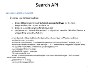 CoreSpotLight Framework
Search API
6
• Creating a spot light search object
1. Create CSSearchableItemAttributeSet & pass content type for the item.
2. Assign a title to the created attribute set.
3. Create a contentDescription for attribute set.
4. Lastly create a CSSearchableItem with a unique item identifier. This identifier can a
unique string unlike UserActivity.
let attributeSet = CSSearchableItemAttributeSet(itemContentType: kUTTypeItem as String)
attributeSet.title = item.name
attributeSet.thumbnailData = UIImagePNGRepresentation(UIImage(named: "settings_icon")!)
attributeSet.contentDescription = item.message + "n" + dateFormatter.stringFromDate(item.date)
var keywords = item.name.componentsSeparatedByString(" ")
keywords.append(item.message)
attributeSet.keywords = keywords
//Create searchable item
let item = CSSearchableItem(uniqueIdentifier: item.name, domainIdentifier: "Swift-sessions",
attributeSet: attributeSet)
//append item in an array
searchableItems.append(item)
 
