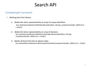 CoreSpotLight Framework
Search API
7
• Deleting Item from Device
1. Delete the items represented by an array of unique identifiers.
func deleteSearchableItemsWithIdentifiers(identifiers: [String], completionHandler: ((NSError?) -
> Void)?)
2. Delete the items represented by an array of domains.
func deleteSearchableItemsWithDomainIdentifiers(domainIdentifiers: [String],
completionHandler: ((NSError?) -> Void)?)
3. Delete all items from the on-device index.
func deleteAllSearchableItemsWithCompletionHandler(completionHandler: ((NSError?) -> Void)?)
 