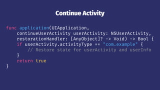 Continue Activity
func application(UIApplication,
continueUserActivity userActivity: NSUserActivity,
restorationHandler: [AnyObject]? -> Void) -> Bool {
if userActivity.activityType == "com.example" {
// Restore state for userActivity and userInfo
}
return true
}
 
