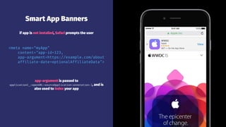 Smart App Banners
if app is not installed, Safari prompts the user
<meta name="myApp"
content="app-id=123,
app-argument=https://example.com/about
affiliate-date=optionalAffiliateData">
app-argument is passed to
application(_:openURL:sourceApplication:annotation:), and is
also used to index your app
 