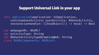 Support Universal Link in your app
func application(application: UIApplication,
continueUserActivity userActivity: NSUserActivity,
restorationHandler: ([AnyObject]!) -> Void) -> Bool
var webpageURL: NSURL?
var activityType: String
let NSUserActivityTypeBrowsingWeb: String
class NSURLComponents: NSObject
 