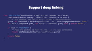 Support deep linking
func application(application: UIApplication, openURL url: NSURL,
sourceApplication: String?, annotation: AnyObject) -> Bool {
// In this example, the URL is http://example.com/profile/?123
guard let component = NSURLComponents(URL: url, resolvingAgainstBaseURL: true),
let path = component.path, let query = component.query else { return false }
if path == "/profile" {
// Pass the profile ID from the URL, to the view controller
return profileViewController.loadProfile(query)
}
return false
}
 