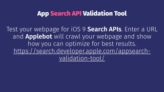 App Search API Validation Tool
Test your webpage for iOS 9 Search APIs. Enter a URL
and Applebot will crawl your webpage and show
how you can optimize for best results.
https://search.developer.apple.com/appsearch-
validation-tool/
 