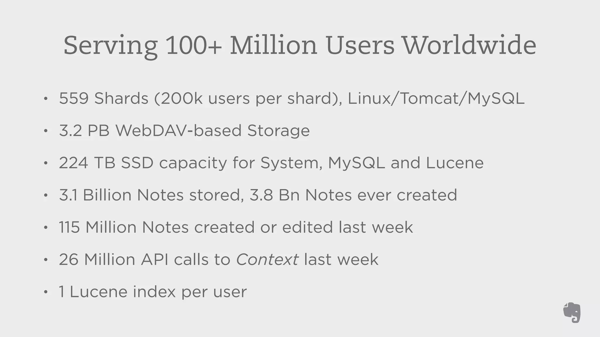 Serving 100+ Million Users Worldwide 
• 559 Shards (200k users per shard), Linux/Tomcat/MySQL 
• 3.2 PB WebDAV-based Storage 
• 224 TB SSD capacity for System, MySQL and Lucene 
• 3.1 Billion Notes stored, 3.8 Bn Notes ever created 
• 115 Million Notes created or edited last week 
• 26 Million API calls to Context last week 
• 1 Lucene index per user 
 