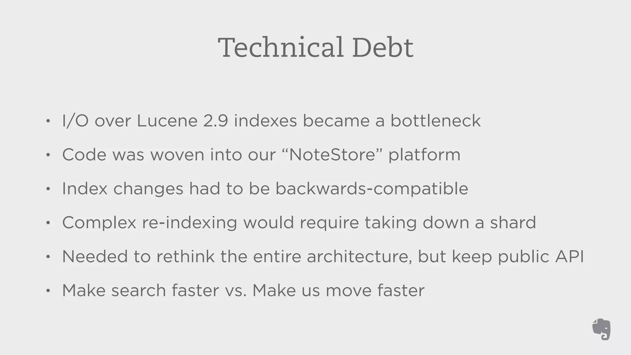 Technical Debt 
• I/O over Lucene 2.9 indexes became a bottleneck 
• Code was woven into our “NoteStore” platform 
• Index changes had to be backwards-compatible 
• Complex re-indexing would require taking down a shard 
• Needed to rethink the entire architecture, but keep public API 
• Make search faster vs. Make us move faster 
 