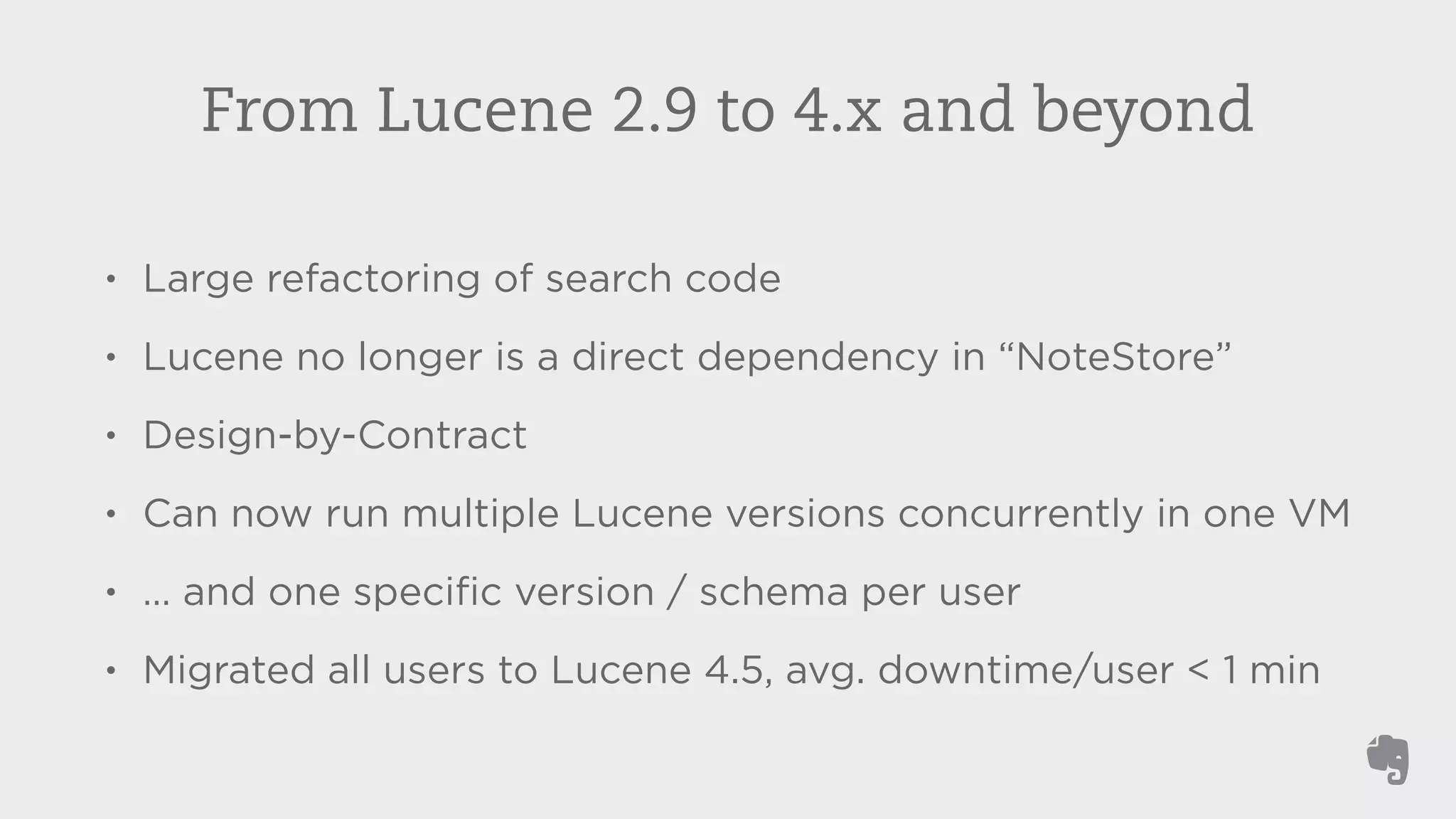 From Lucene 2.9 to 4.x and beyond 
• Large refactoring of search code 
• Lucene no longer is a direct dependency in “NoteStore” 
• Design-by-Contract 
• Can now run multiple Lucene versions concurrently in one VM 
• … and one specific version / schema per user 
• Migrated all users to Lucene 4.5, avg. downtime/user < 1 min 
 