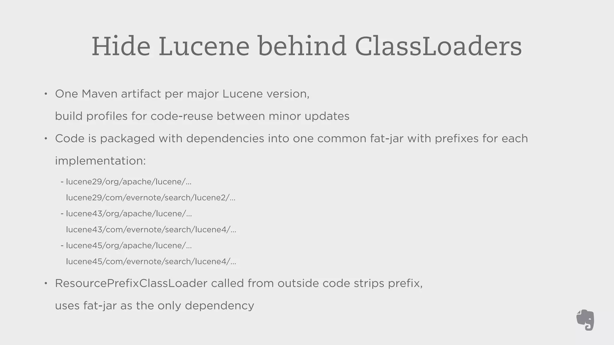 Hide Lucene behind ClassLoaders 
• One Maven artifact per major Lucene version, 
build profiles for code-reuse between minor updates 
• Code is packaged with dependencies into one common fat-jar with prefixes for each 
implementation: 
- lucene29/org/apache/lucene/... 
lucene29/com/evernote/search/lucene2/… 
- lucene43/org/apache/lucene/... 
lucene43/com/evernote/search/lucene4/… 
- lucene45/org/apache/lucene/… 
lucene45/com/evernote/search/lucene4/… 
• ResourcePrefixClassLoader called from outside code strips prefix, 
uses fat-jar as the only dependency 
 