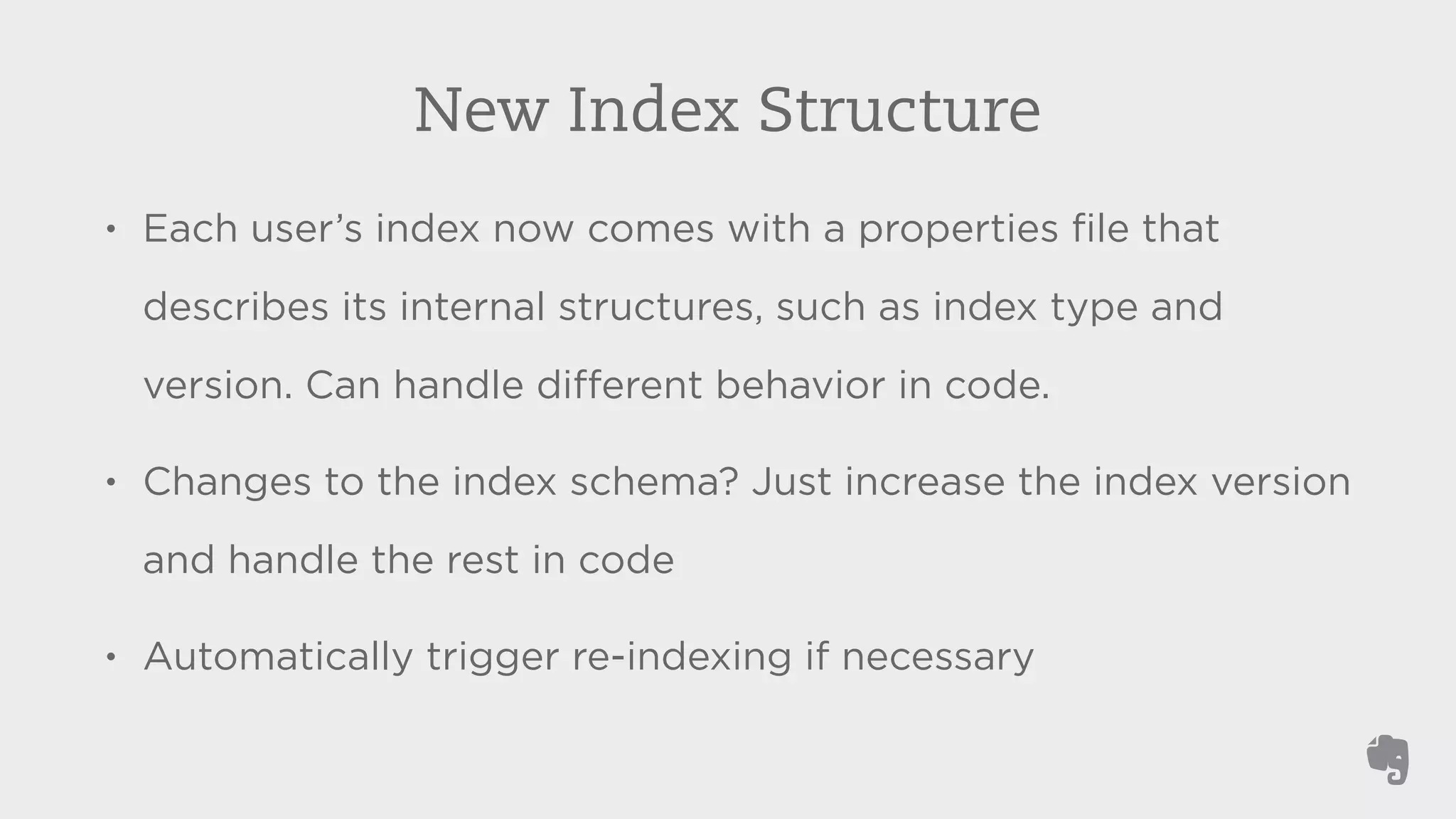 New Index Structure 
• Each user’s index now comes with a properties file that 
describes its internal structures, such as index type and 
version. Can handle different behavior in code. 
• Changes to the index schema? Just increase the index version 
and handle the rest in code 
• Automatically trigger re-indexing if necessary 
 