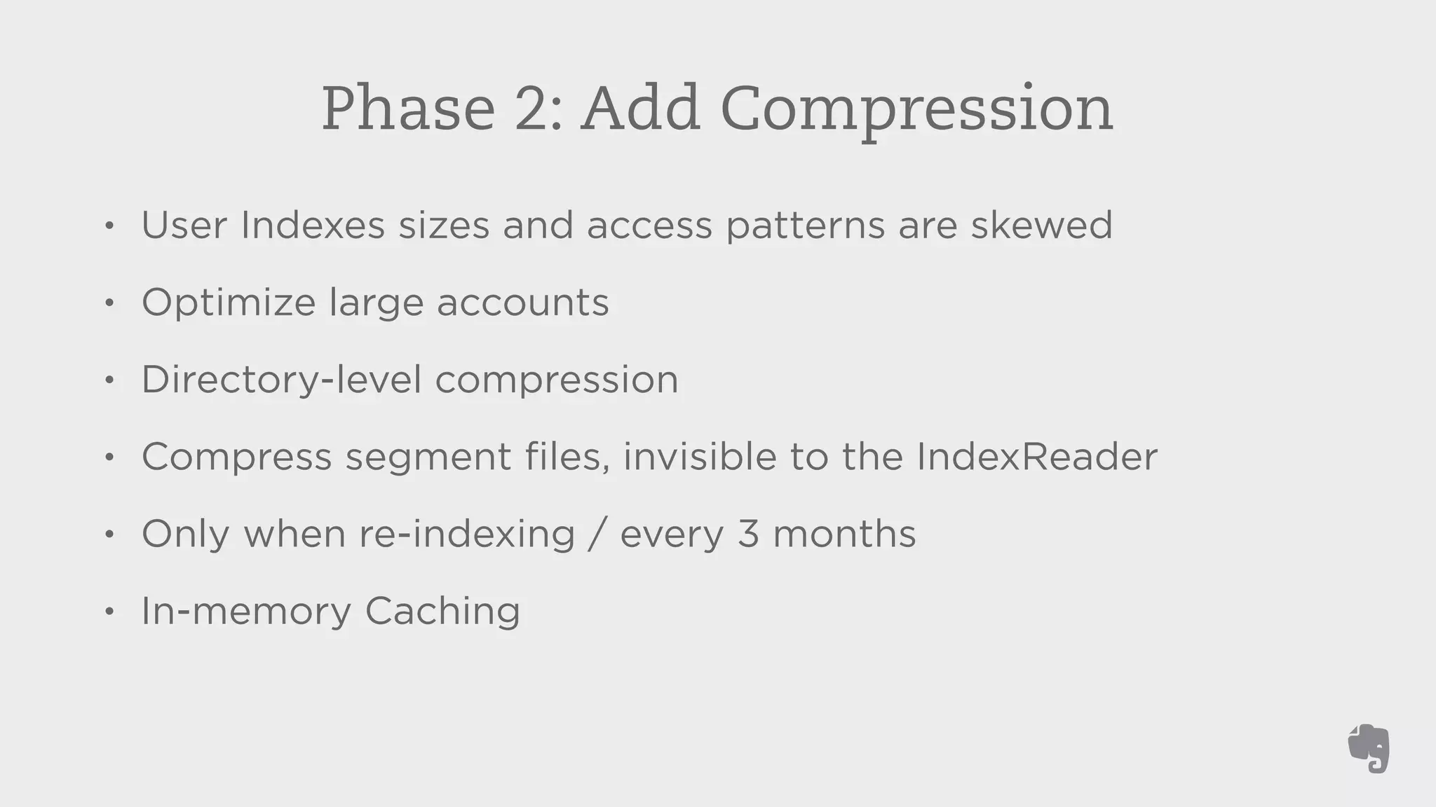 Phase 2: Add Compression 
• User Indexes sizes and access patterns are skewed 
• Optimize large accounts 
• Directory-level compression 
• Compress segment files, invisible to the IndexReader 
• Only when re-indexing / every 3 months 
• In-memory Caching 
 