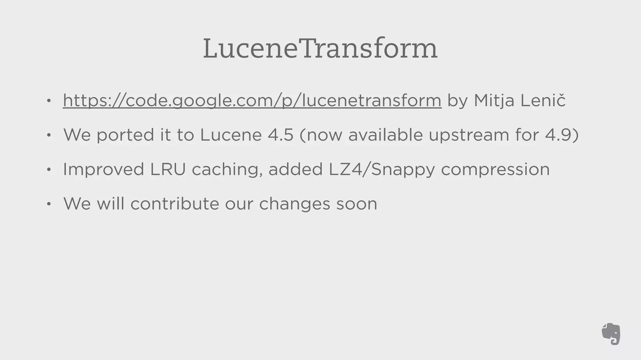 LuceneTransform 
• https://code.google.com/p/lucenetransform by Mitja Lenič 
• We ported it to Lucene 4.5 (now available upstream for 4.9) 
• Improved LRU caching, added LZ4/Snappy compression 
• We will contribute our changes soon 
 