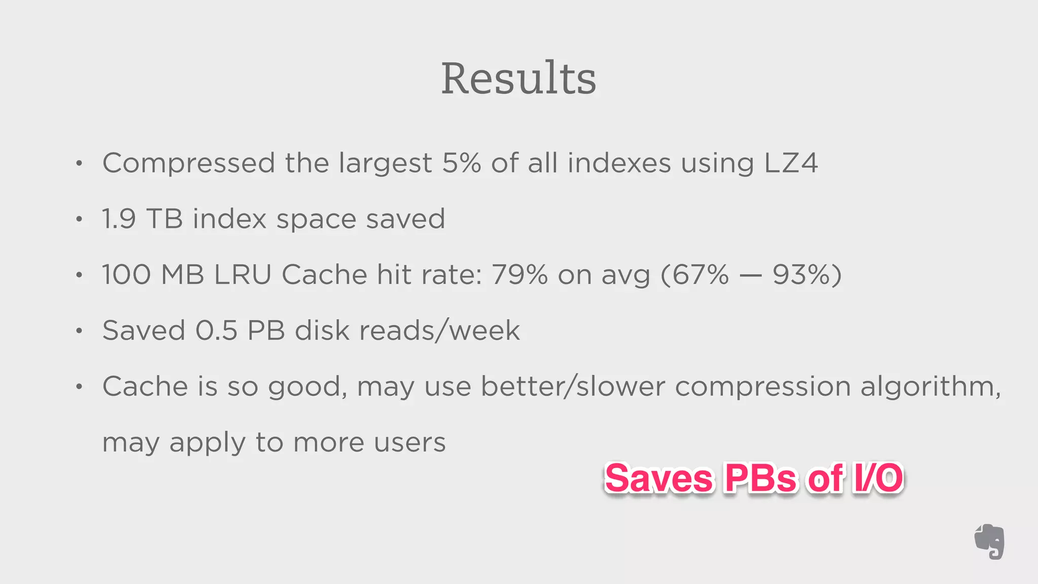 Results 
• Compressed the largest 5% of all indexes using LZ4 
• 1.9 TB index space saved 
• 100 MB LRU Cache hit rate: 79% on avg (67% — 93%) 
• Saved 0.5 PB disk reads/week 
• Cache is so good, may use better/slower compression algorithm, 
may apply to more users 
Saves PBs of I/O 
 