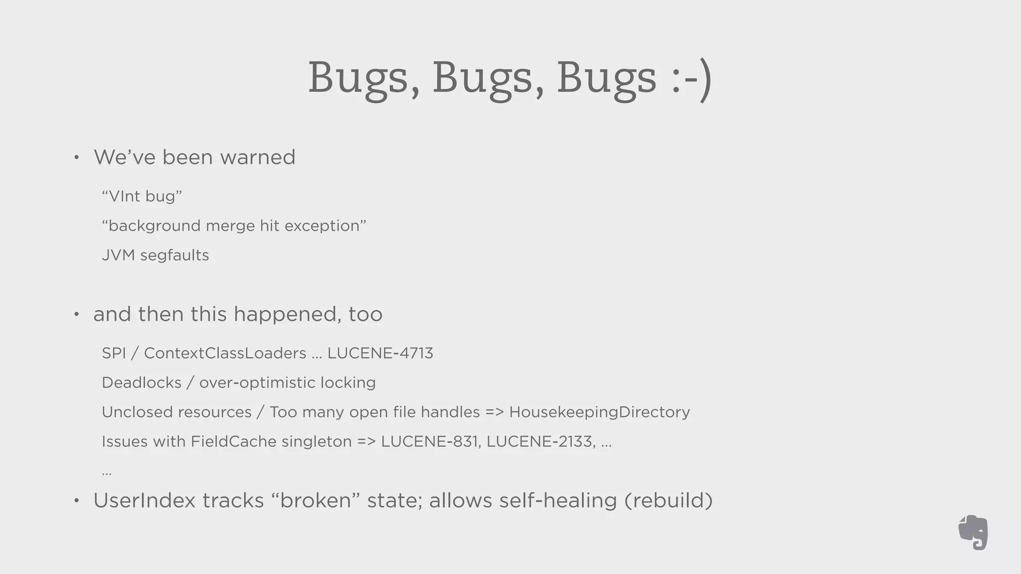 Bugs, Bugs, Bugs :-) 
• We’ve been warned 
“VInt bug” 
“background merge hit exception” 
JVM segfaults 
! 
• and then this happened, too 
SPI / ContextClassLoaders … LUCENE-4713 
Deadlocks / over-optimistic locking 
Unclosed resources / Too many open file handles => HousekeepingDirectory 
Issues with FieldCache singleton => LUCENE-831, LUCENE-2133, … 
… 
• UserIndex tracks “broken” state; allows self-healing (rebuild) 
 
