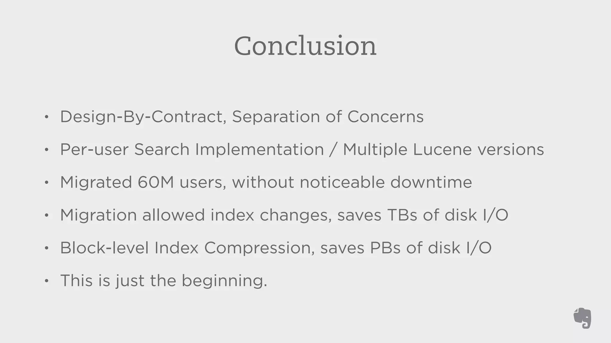 Conclusion 
• Design-By-Contract, Separation of Concerns 
• Per-user Search Implementation / Multiple Lucene versions 
• Migrated 60M users, without noticeable downtime 
• Migration allowed index changes, saves TBs of disk I/O 
• Block-level Index Compression, saves PBs of disk I/O 
• This is just the beginning. 
 