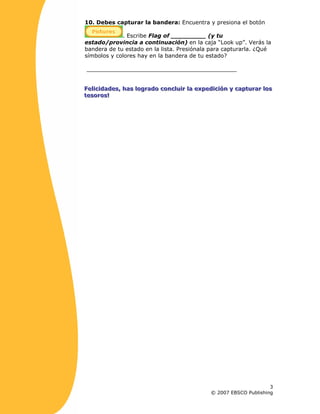 10. Debes capturar la bandera: Encuentra y presiona el botón
. Escribe Flag of __________ (y tu
estado/provincia a continuación) en la caja “Look up”. Verás la
bandera de tu estado en la lista. Presiónala para capturarla. ¿Qué
símbolos y colores hay en la bandera de tu estado?
___________________________________________
FFFeeellliiiccciiidddaaadddeeesss,,, hhhaaasss lllooogggrrraaadddooo cccooonnncccllluuuiiirrr lllaaa eeexxxpppeeedddiiiccciiióóónnn yyy cccaaappptttuuurrraaarrr lllooosss
ttteeesssooorrrooosss!!!
3
© 2007 EBSCO Publishing
 