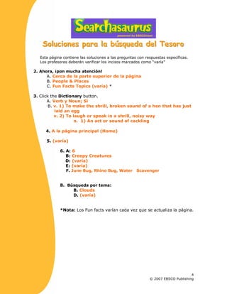 SSSooollluuuccciiiooonnneeesss pppaaarrraaa lllaaa bbbúúússsqqquuueeedddaaa dddeeelll TTTeeesssooorrrooo
Esta página contiene las soluciones a las preguntas con respuestas específicas.
Los profesores deberán verificar los incisos marcados como “varía”
2. Ahora, ¡pon mucha atención!
A. Cerca de la parte superior de la página
B. People & Places
C. Fun Facts Topics (varía) *
3. Click the Dictionary button.
A. Verb y Noun; Sí
B. v. 1) To make the shrill, broken sound of a hen that has just
laid an egg
v. 2) To laugh or speak in a shrill, noisy way
n. 1) An act or sound of cackling
4. A la página principal (Home)
5. (varía)
6. A: 6
B: Creepy Creatures
D: (varía)
E: (varía)
F. June Bug, Rhino Bug, Water Scavenger
8. Búsqueda por tema:
B. Clouds
D. (varía)
*Nota: Los Fun facts varían cada vez que se actualiza la página.
4
© 2007 EBSCO Publishing
 