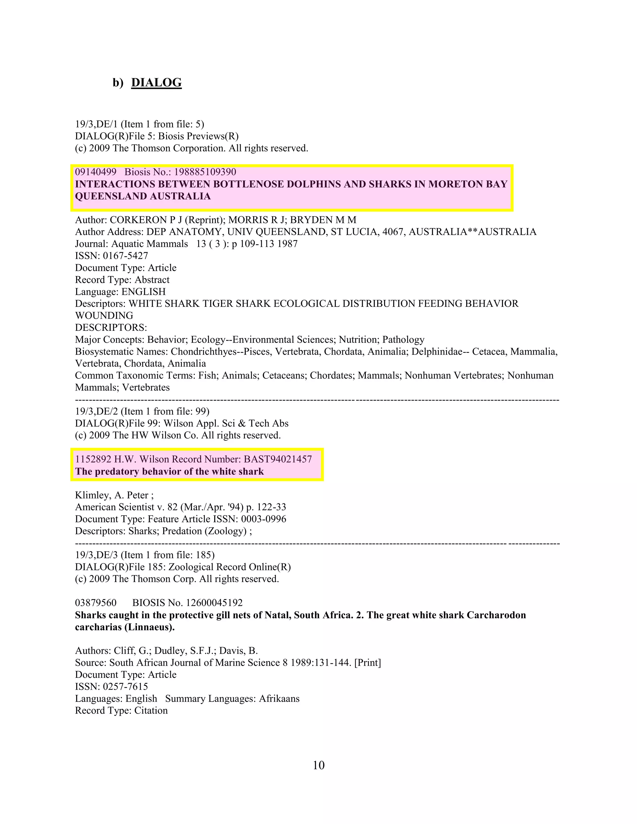 b) DIALOG


19/3,DE/1 (Item 1 from file: 5)
DIALOG(R)File 5: Biosis Previews(R)
(c) 2009 The Thomson Corporation. All rights reserved.

09140499 Biosis No.: 198885109390
INTERACTIONS BETWEEN BOTTLENOSE DOLPHINS AND SHARKS IN MORETON BAY
QUEENSLAND AUSTRALIA

Author: CORKERON P J (Reprint); MORRIS R J; BRYDEN M M
Author Address: DEP ANATOMY, UNIV QUEENSLAND, ST LUCIA, 4067, AUSTRALIA**AUSTRALIA
Journal: Aquatic Mammals 13 ( 3 ): p 109-113 1987
ISSN: 0167-5427
Document Type: Article
Record Type: Abstract
Language: ENGLISH
Descriptors: WHITE SHARK TIGER SHARK ECOLOGICAL DISTRIBUTION FEEDING BEHAVIOR
WOUNDING
DESCRIPTORS:
Major Concepts: Behavior; Ecology--Environmental Sciences; Nutrition; Pathology
Biosystematic Names: Chondrichthyes--Pisces, Vertebrata, Chordata, Animalia; Delphinidae-- Cetacea, Mammalia,
Vertebrata, Chordata, Animalia
Common Taxonomic Terms: Fish; Animals; Cetaceans; Chordates; Mammals; Nonhuman Vertebrates; Nonhuman
Mammals; Vertebrates
--------------------------------------------------------------------------------------------------------------------------------------------
19/3,DE/2 (Item 1 from file: 99)
DIALOG(R)File 99: Wilson Appl. Sci & Tech Abs
(c) 2009 The HW Wilson Co. All rights reserved.

1152892 H.W. Wilson Record Number: BAST94021457
The predatory behavior of the white shark

Klimley, A. Peter ;
American Scientist v. 82 (Mar./Apr. '94) p. 122-33
Document Type: Feature Article ISSN: 0003-0996
Descriptors: Sharks; Predation (Zoology) ;
----------------------------------------------------------------------------------------------------------------------------- ---------------
19/3,DE/3 (Item 1 from file: 185)
DIALOG(R)File 185: Zoological Record Online(R)
(c) 2009 The Thomson Corp. All rights reserved.

03879560     BIOSIS No. 12600045192
Sharks caught in the protective gill nets of Natal, South Africa. 2. The great white shark Carcharodon
carcharias (Linnaeus).

Authors: Cliff, G.; Dudley, S.F.J.; Davis, B.
Source: South African Journal of Marine Science 8 1989:131-144. [Print]
Document Type: Article
ISSN: 0257-7615
Languages: English Summary Languages: Afrikaans
Record Type: Citation




                                                                    10
 