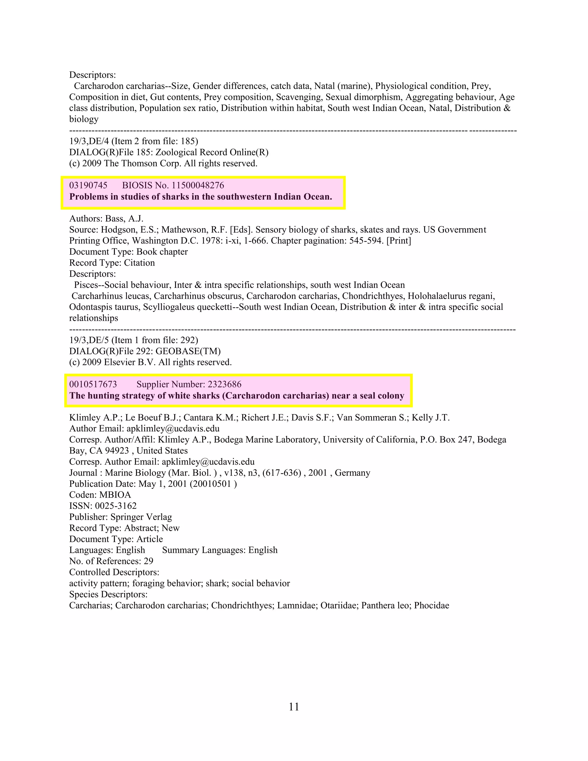 Descriptors:
  Carcharodon carcharias--Size, Gender differences, catch data, Natal (marine), Physiological condition, Prey,
Composition in diet, Gut contents, Prey composition, Scavenging, Sexual dimorphism, Aggregating behaviour, Age
class distribution, Population sex ratio, Distribution within habitat, South west Indian Ocean, Natal, Distribution &
biology
----------------------------------------------------------------------------------------------------------------------------- ---------------
19/3,DE/4 (Item 2 from file: 185)
DIALOG(R)File 185: Zoological Record Online(R)
(c) 2009 The Thomson Corp. All rights reserved.

03190745    BIOSIS No. 11500048276
Problems in studies of sharks in the southwestern Indian Ocean.

Authors: Bass, A.J.
Source: Hodgson, E.S.; Mathewson, R.F. [Eds]. Sensory biology of sharks, skates and rays. US Government
Printing Office, Washington D.C. 1978: i-xi, 1-666. Chapter pagination: 545-594. [Print]
Document Type: Book chapter
Record Type: Citation
Descriptors:
  Pisces--Social behaviour, Inter & intra specific relationships, south west Indian Ocean
 Carcharhinus leucas, Carcharhinus obscurus, Carcharodon carcharias, Chondrichthyes, Holohalaelurus regani,
Odontaspis taurus, Scylliogaleus quecketti--South west Indian Ocean, Distribution & inter & intra specific social
relationships
--------------------------------------------------------------------------------------------------------------------------------------------
19/3,DE/5 (Item 1 from file: 292)
DIALOG(R)File 292: GEOBASE(TM)
(c) 2009 Elsevier B.V. All rights reserved.

0010517673      Supplier Number: 2323686
The hunting strategy of white sharks (Carcharodon carcharias) near a seal colony

Klimley A.P.; Le Boeuf B.J.; Cantara K.M.; Richert J.E.; Davis S.F.; Van Sommeran S.; Kelly J.T.
Author Email: apklimley@ucdavis.edu
Corresp. Author/Affil: Klimley A.P., Bodega Marine Laboratory, University of California, P.O. Box 247, Bodega
Bay, CA 94923 , United States
Corresp. Author Email: apklimley@ucdavis.edu
Journal : Marine Biology (Mar. Biol. ) , v138, n3, (617-636) , 2001 , Germany
Publication Date: May 1, 2001 (20010501 )
Coden: MBIOA
ISSN: 0025-3162
Publisher: Springer Verlag
Record Type: Abstract; New
Document Type: Article
Languages: English       Summary Languages: English
No. of References: 29
Controlled Descriptors:
activity pattern; foraging behavior; shark; social behavior
Species Descriptors:
Carcharias; Carcharodon carcharias; Chondrichthyes; Lamnidae; Otariidae; Panthera leo; Phocidae




                                                                    11
 