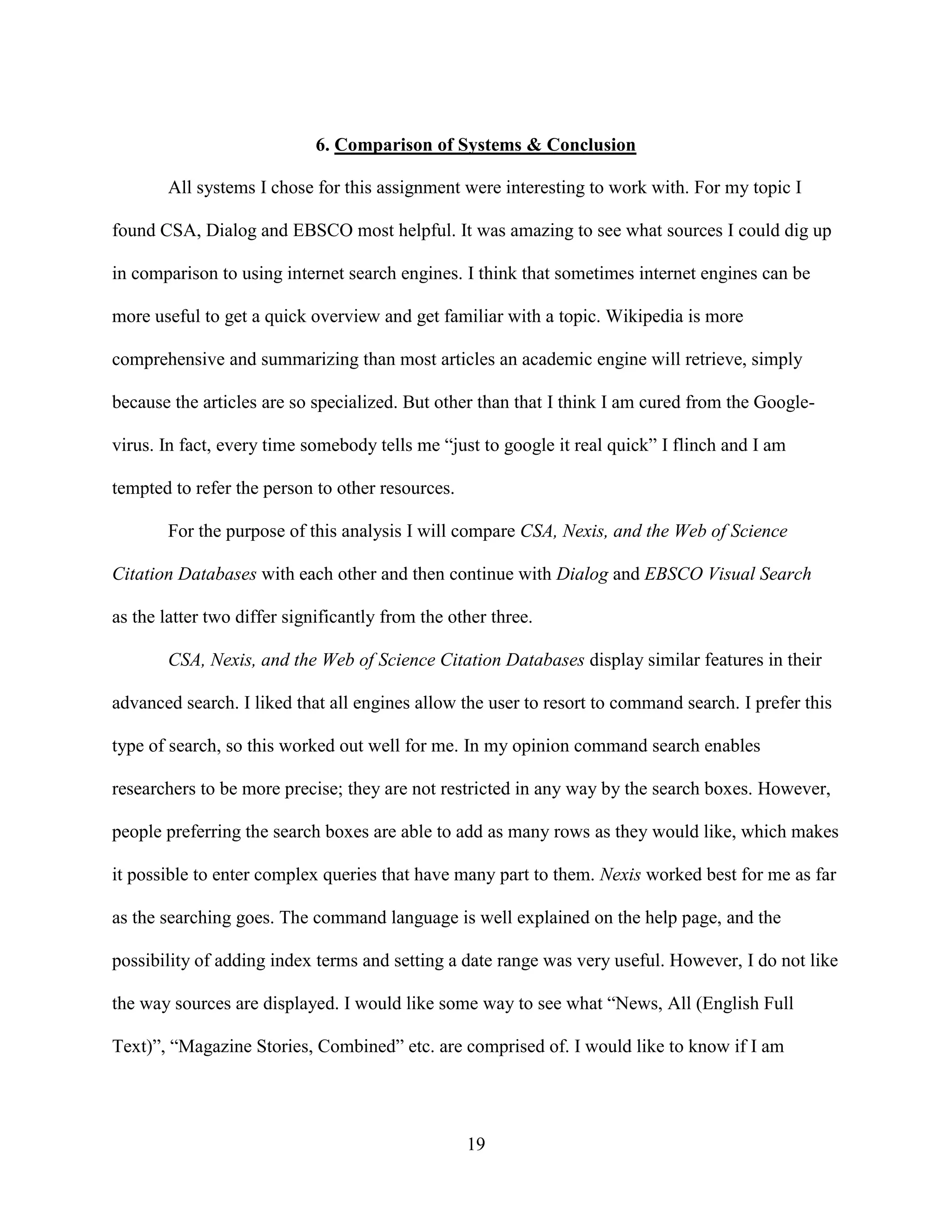6. Comparison of Systems & Conclusion

       All systems I chose for this assignment were interesting to work with. For my topic I

found CSA, Dialog and EBSCO most helpful. It was amazing to see what sources I could dig up

in comparison to using internet search engines. I think that sometimes internet engines can be

more useful to get a quick overview and get familiar with a topic. Wikipedia is more

comprehensive and summarizing than most articles an academic engine will retrieve, simply

because the articles are so specialized. But other than that I think I am cured from the Google-

virus. In fact, every time somebody tells me “just to google it real quick” I flinch and I am

tempted to refer the person to other resources.

       For the purpose of this analysis I will compare CSA, Nexis, and the Web of Science

Citation Databases with each other and then continue with Dialog and EBSCO Visual Search

as the latter two differ significantly from the other three.

       CSA, Nexis, and the Web of Science Citation Databases display similar features in their

advanced search. I liked that all engines allow the user to resort to command search. I prefer this

type of search, so this worked out well for me. In my opinion command search enables

researchers to be more precise; they are not restricted in any way by the search boxes. However,

people preferring the search boxes are able to add as many rows as they would like, which makes

it possible to enter complex queries that have many part to them. Nexis worked best for me as far

as the searching goes. The command language is well explained on the help page, and the

possibility of adding index terms and setting a date range was very useful. However, I do not like

the way sources are displayed. I would like some way to see what “News, All (English Full

Text)”, “Magazine Stories, Combined” etc. are comprised of. I would like to know if I am




                                                  19
 