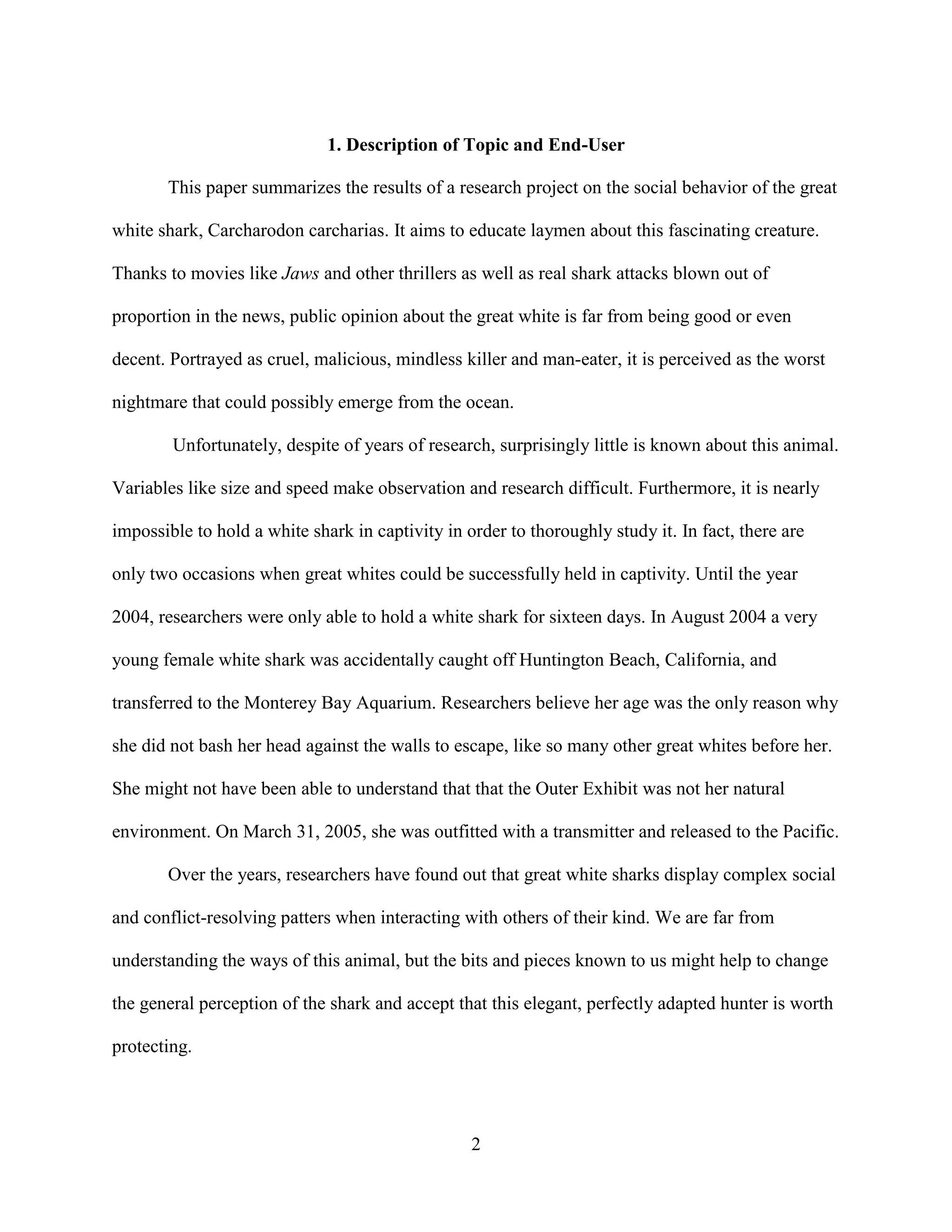 1. Description of Topic and End-User

       This paper summarizes the results of a research project on the social behavior of the great

white shark, Carcharodon carcharias. It aims to educate laymen about this fascinating creature.

Thanks to movies like Jaws and other thrillers as well as real shark attacks blown out of

proportion in the news, public opinion about the great white is far from being good or even

decent. Portrayed as cruel, malicious, mindless killer and man-eater, it is perceived as the worst

nightmare that could possibly emerge from the ocean.

        Unfortunately, despite of years of research, surprisingly little is known about this animal.

Variables like size and speed make observation and research difficult. Furthermore, it is nearly

impossible to hold a white shark in captivity in order to thoroughly study it. In fact, there are

only two occasions when great whites could be successfully held in captivity. Until the year

2004, researchers were only able to hold a white shark for sixteen days. In August 2004 a very

young female white shark was accidentally caught off Huntington Beach, California, and

transferred to the Monterey Bay Aquarium. Researchers believe her age was the only reason why

she did not bash her head against the walls to escape, like so many other great whites before her.

She might not have been able to understand that that the Outer Exhibit was not her natural

environment. On March 31, 2005, she was outfitted with a transmitter and released to the Pacific.

       Over the years, researchers have found out that great white sharks display complex social

and conflict-resolving patters when interacting with others of their kind. We are far from

understanding the ways of this animal, but the bits and pieces known to us might help to change

the general perception of the shark and accept that this elegant, perfectly adapted hunter is worth

protecting.




                                                  2
 