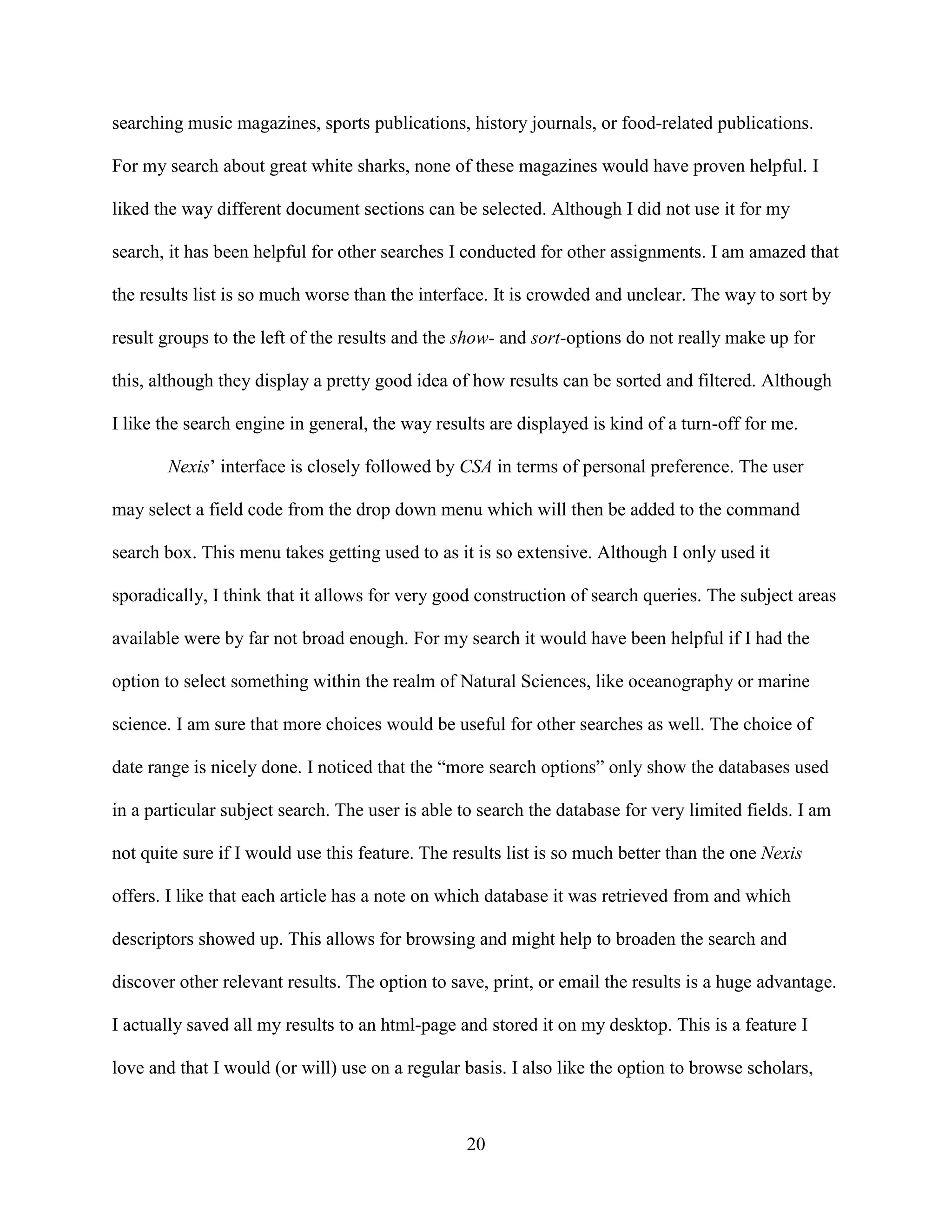searching music magazines, sports publications, history journals, or food-related publications.

For my search about great white sharks, none of these magazines would have proven helpful. I

liked the way different document sections can be selected. Although I did not use it for my

search, it has been helpful for other searches I conducted for other assignments. I am amazed that

the results list is so much worse than the interface. It is crowded and unclear. The way to sort by

result groups to the left of the results and the show- and sort-options do not really make up for

this, although they display a pretty good idea of how results can be sorted and filtered. Although

I like the search engine in general, the way results are displayed is kind of a turn-off for me.

       Nexis’ interface is closely followed by CSA in terms of personal preference. The user

may select a field code from the drop down menu which will then be added to the command

search box. This menu takes getting used to as it is so extensive. Although I only used it

sporadically, I think that it allows for very good construction of search queries. The subject areas

available were by far not broad enough. For my search it would have been helpful if I had the

option to select something within the realm of Natural Sciences, like oceanography or marine

science. I am sure that more choices would be useful for other searches as well. The choice of

date range is nicely done. I noticed that the “more search options” only show the databases used

in a particular subject search. The user is able to search the database for very limited fields. I am

not quite sure if I would use this feature. The results list is so much better than the one Nexis

offers. I like that each article has a note on which database it was retrieved from and which

descriptors showed up. This allows for browsing and might help to broaden the search and

discover other relevant results. The option to save, print, or email the results is a huge advantage.

I actually saved all my results to an html-page and stored it on my desktop. This is a feature I

love and that I would (or will) use on a regular basis. I also like the option to browse scholars,



                                                 20
 