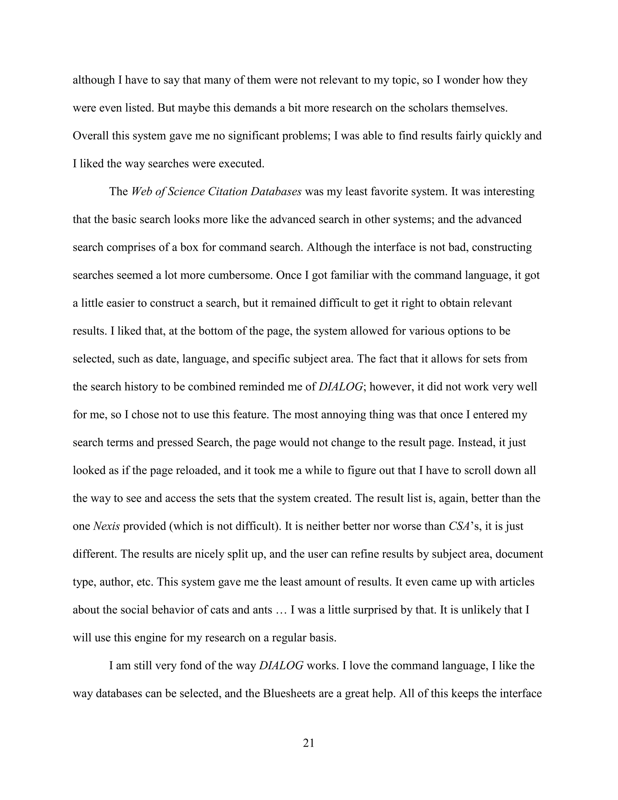 although I have to say that many of them were not relevant to my topic, so I wonder how they

were even listed. But maybe this demands a bit more research on the scholars themselves.

Overall this system gave me no significant problems; I was able to find results fairly quickly and

I liked the way searches were executed.

        The Web of Science Citation Databases was my least favorite system. It was interesting

that the basic search looks more like the advanced search in other systems; and the advanced

search comprises of a box for command search. Although the interface is not bad, constructing

searches seemed a lot more cumbersome. Once I got familiar with the command language, it got

a little easier to construct a search, but it remained difficult to get it right to obtain relevant

results. I liked that, at the bottom of the page, the system allowed for various options to be

selected, such as date, language, and specific subject area. The fact that it allows for sets from

the search history to be combined reminded me of DIALOG; however, it did not work very well

for me, so I chose not to use this feature. The most annoying thing was that once I entered my

search terms and pressed Search, the page would not change to the result page. Instead, it just

looked as if the page reloaded, and it took me a while to figure out that I have to scroll down all

the way to see and access the sets that the system created. The result list is, again, better than the

one Nexis provided (which is not difficult). It is neither better nor worse than CSA’s, it is just

different. The results are nicely split up, and the user can refine results by subject area, document

type, author, etc. This system gave me the least amount of results. It even came up with articles

about the social behavior of cats and ants … I was a little surprised by that. It is unlikely that I

will use this engine for my research on a regular basis.

        I am still very fond of the way DIALOG works. I love the command language, I like the

way databases can be selected, and the Bluesheets are a great help. All of this keeps the interface



                                                   21
 