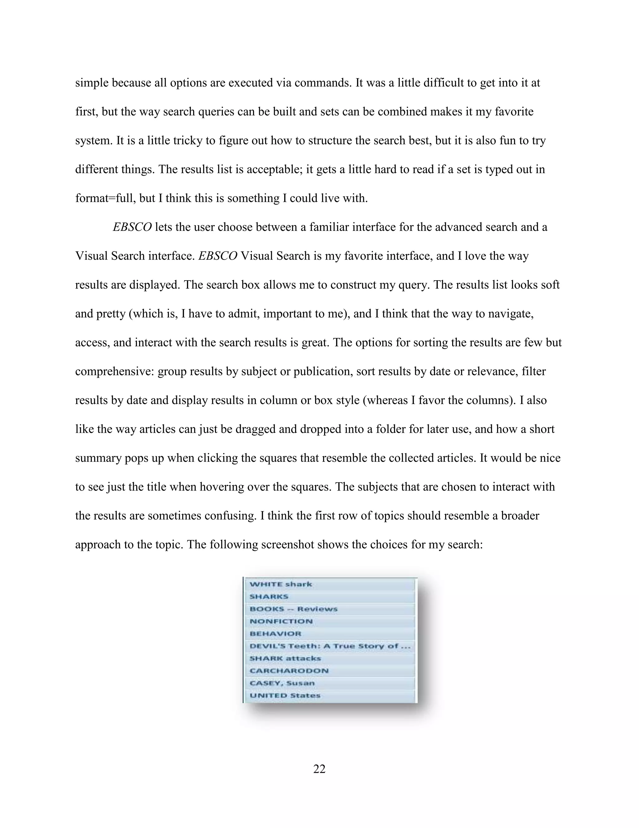 simple because all options are executed via commands. It was a little difficult to get into it at

first, but the way search queries can be built and sets can be combined makes it my favorite

system. It is a little tricky to figure out how to structure the search best, but it is also fun to try

different things. The results list is acceptable; it gets a little hard to read if a set is typed out in

format=full, but I think this is something I could live with.

        EBSCO lets the user choose between a familiar interface for the advanced search and a

Visual Search interface. EBSCO Visual Search is my favorite interface, and I love the way

results are displayed. The search box allows me to construct my query. The results list looks soft

and pretty (which is, I have to admit, important to me), and I think that the way to navigate,

access, and interact with the search results is great. The options for sorting the results are few but

comprehensive: group results by subject or publication, sort results by date or relevance, filter

results by date and display results in column or box style (whereas I favor the columns). I also

like the way articles can just be dragged and dropped into a folder for later use, and how a short

summary pops up when clicking the squares that resemble the collected articles. It would be nice

to see just the title when hovering over the squares. The subjects that are chosen to interact with

the results are sometimes confusing. I think the first row of topics should resemble a broader

approach to the topic. The following screenshot shows the choices for my search:




                                                    22
 
