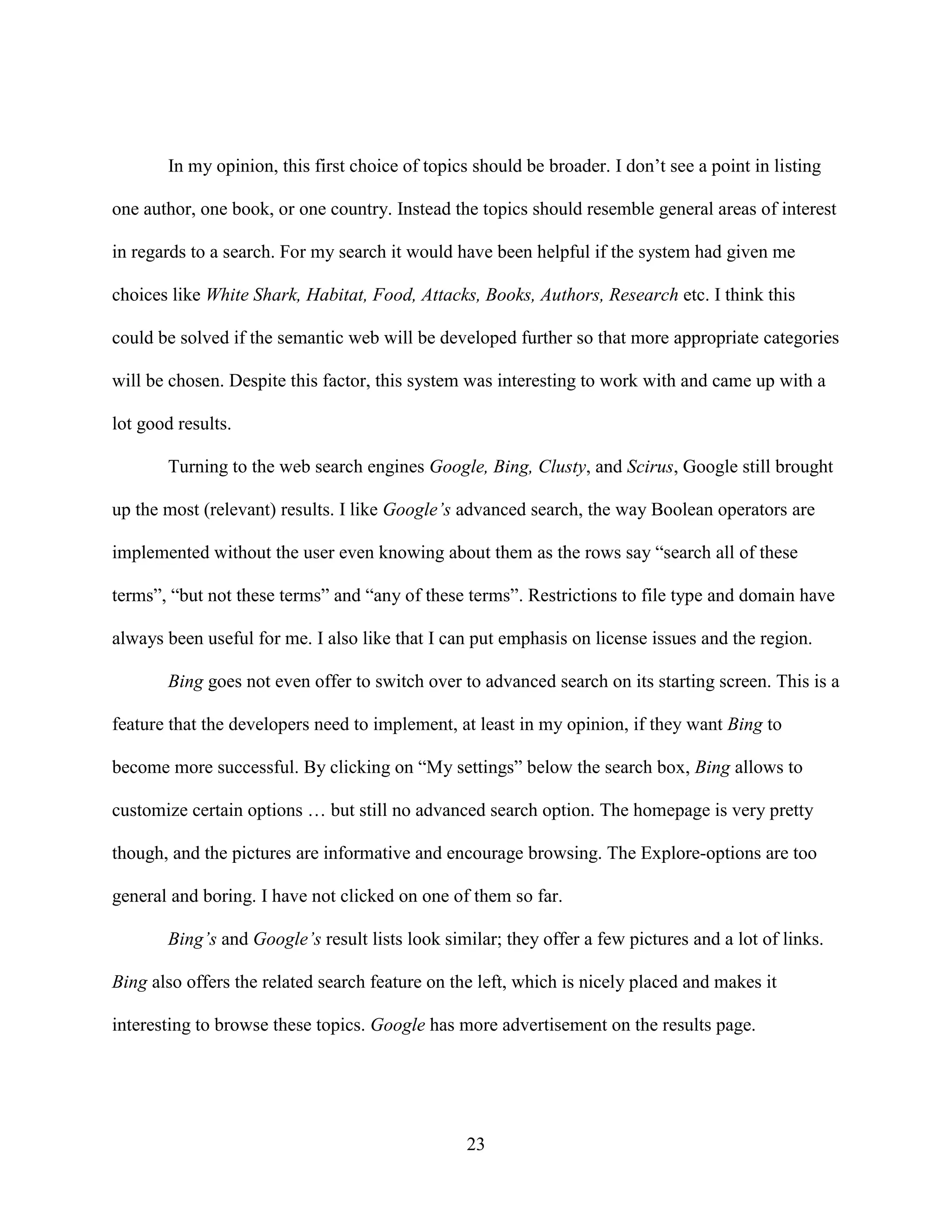 In my opinion, this first choice of topics should be broader. I don’t see a point in listing

one author, one book, or one country. Instead the topics should resemble general areas of interest

in regards to a search. For my search it would have been helpful if the system had given me

choices like White Shark, Habitat, Food, Attacks, Books, Authors, Research etc. I think this

could be solved if the semantic web will be developed further so that more appropriate categories

will be chosen. Despite this factor, this system was interesting to work with and came up with a

lot good results.

       Turning to the web search engines Google, Bing, Clusty, and Scirus, Google still brought

up the most (relevant) results. I like Google’s advanced search, the way Boolean operators are

implemented without the user even knowing about them as the rows say “search all of these

terms”, “but not these terms” and “any of these terms”. Restrictions to file type and domain have

always been useful for me. I also like that I can put emphasis on license issues and the region.

       Bing goes not even offer to switch over to advanced search on its starting screen. This is a

feature that the developers need to implement, at least in my opinion, if they want Bing to

become more successful. By clicking on “My settings” below the search box, Bing allows to

customize certain options … but still no advanced search option. The homepage is very pretty

though, and the pictures are informative and encourage browsing. The Explore-options are too

general and boring. I have not clicked on one of them so far.

       Bing’s and Google’s result lists look similar; they offer a few pictures and a lot of links.

Bing also offers the related search feature on the left, which is nicely placed and makes it

interesting to browse these topics. Google has more advertisement on the results page.




                                                 23
 